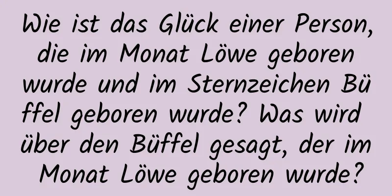 Wie ist das Glück einer Person, die im Monat Löwe geboren wurde und im Sternzeichen Büffel geboren wurde? Was wird über den Büffel gesagt, der im Monat Löwe geboren wurde?