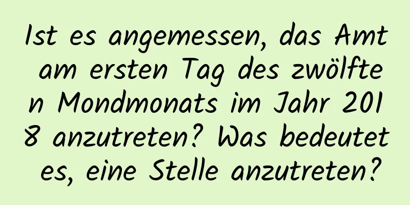 Ist es angemessen, das Amt am ersten Tag des zwölften Mondmonats im Jahr 2018 anzutreten? Was bedeutet es, eine Stelle anzutreten?