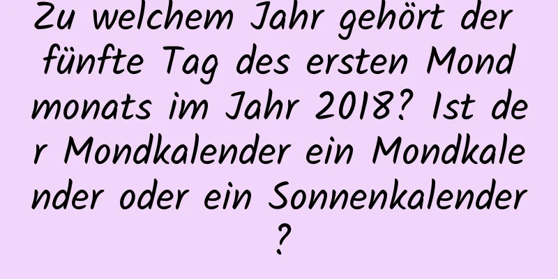 Zu welchem ​​Jahr gehört der fünfte Tag des ersten Mondmonats im Jahr 2018? Ist der Mondkalender ein Mondkalender oder ein Sonnenkalender?