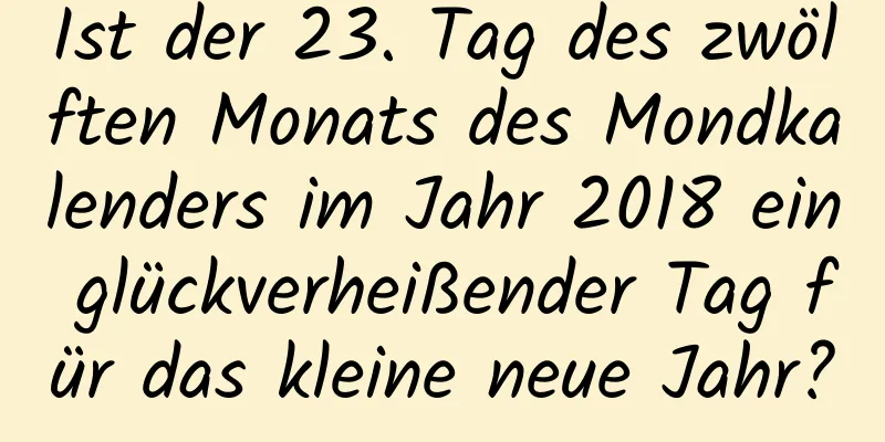 Ist der 23. Tag des zwölften Monats des Mondkalenders im Jahr 2018 ein glückverheißender Tag für das kleine neue Jahr?