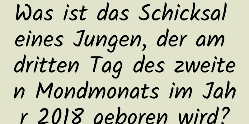 Was ist das Schicksal eines Jungen, der am dritten Tag des zweiten Mondmonats im Jahr 2018 geboren wird?