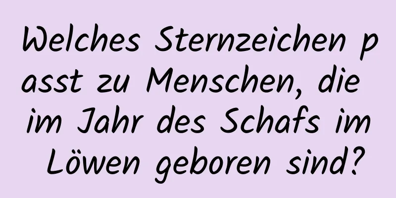 Welches Sternzeichen passt zu Menschen, die im Jahr des Schafs im Löwen geboren sind?