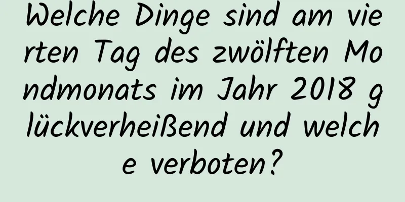 Welche Dinge sind am vierten Tag des zwölften Mondmonats im Jahr 2018 glückverheißend und welche verboten?