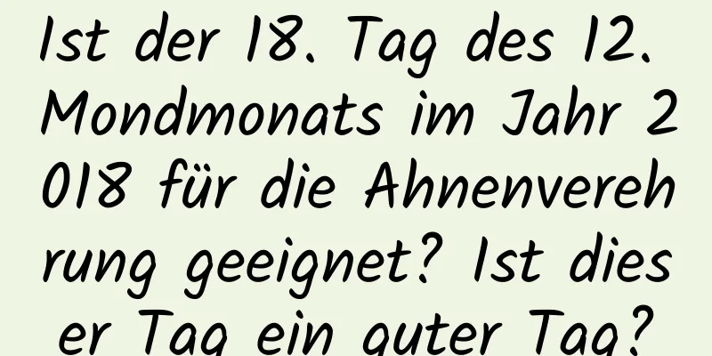 Ist der 18. Tag des 12. Mondmonats im Jahr 2018 für die Ahnenverehrung geeignet? Ist dieser Tag ein guter Tag?