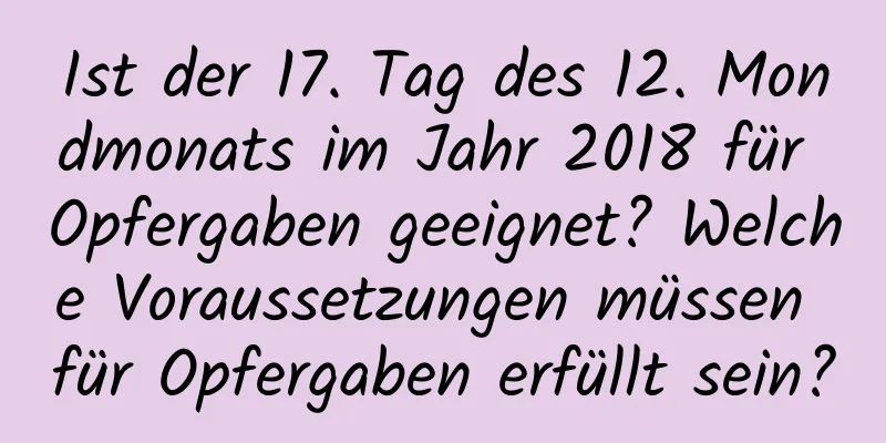 Ist der 17. Tag des 12. Mondmonats im Jahr 2018 für Opfergaben geeignet? Welche Voraussetzungen müssen für Opfergaben erfüllt sein?