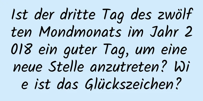 Ist der dritte Tag des zwölften Mondmonats im Jahr 2018 ein guter Tag, um eine neue Stelle anzutreten? Wie ist das Glückszeichen?