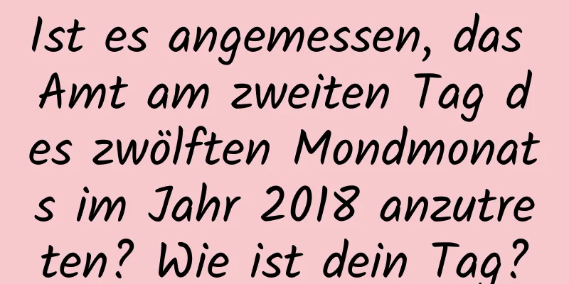 Ist es angemessen, das Amt am zweiten Tag des zwölften Mondmonats im Jahr 2018 anzutreten? Wie ist dein Tag?