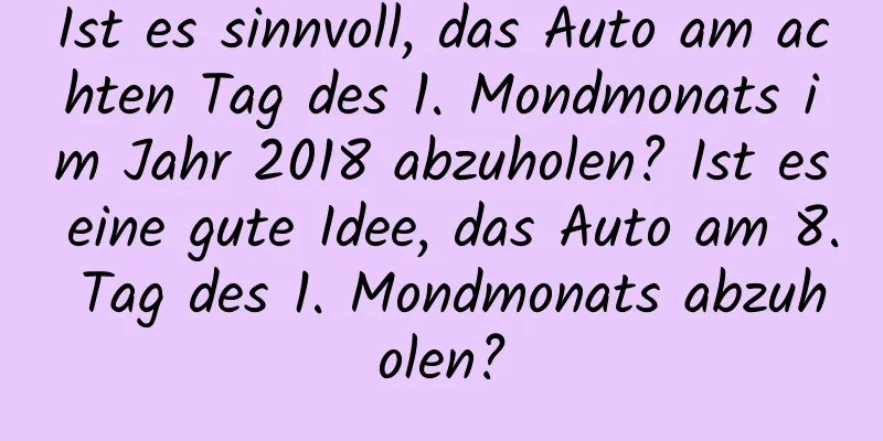 Ist es sinnvoll, das Auto am achten Tag des 1. Mondmonats im Jahr 2018 abzuholen? Ist es eine gute Idee, das Auto am 8. Tag des 1. Mondmonats abzuholen?