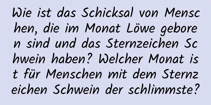 Wie ist das Schicksal von Menschen, die im Monat Löwe geboren sind und das Sternzeichen Schwein haben? Welcher Monat ist für Menschen mit dem Sternzeichen Schwein der schlimmste?