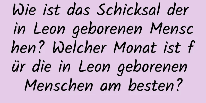 Wie ist das Schicksal der in Leon geborenen Menschen? Welcher Monat ist für die in Leon geborenen Menschen am besten?