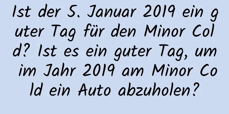 Ist der 5. Januar 2019 ein guter Tag für den Minor Cold? Ist es ein guter Tag, um im Jahr 2019 am Minor Cold ein Auto abzuholen?