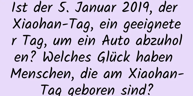 Ist der 5. Januar 2019, der Xiaohan-Tag, ein geeigneter Tag, um ein Auto abzuholen? Welches Glück haben Menschen, die am Xiaohan-Tag geboren sind?