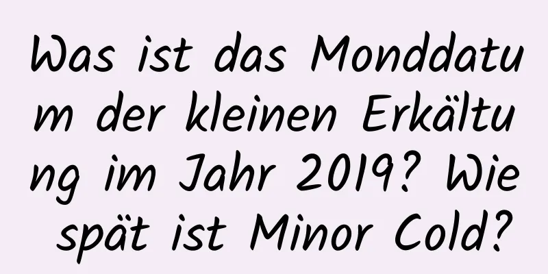 Was ist das Monddatum der kleinen Erkältung im Jahr 2019? Wie spät ist Minor Cold?