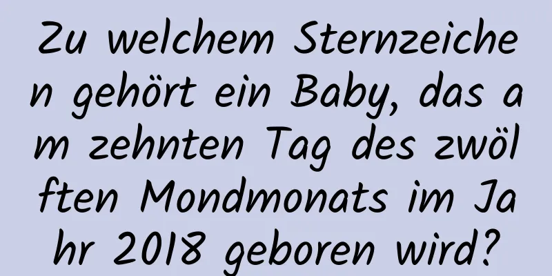 Zu welchem ​​Sternzeichen gehört ein Baby, das am zehnten Tag des zwölften Mondmonats im Jahr 2018 geboren wird?