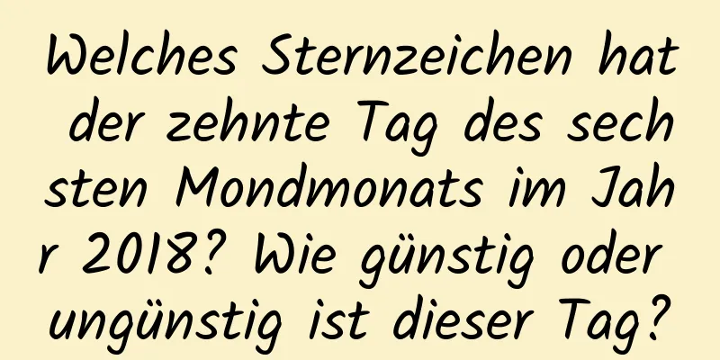 Welches Sternzeichen hat der zehnte Tag des sechsten Mondmonats im Jahr 2018? Wie günstig oder ungünstig ist dieser Tag?