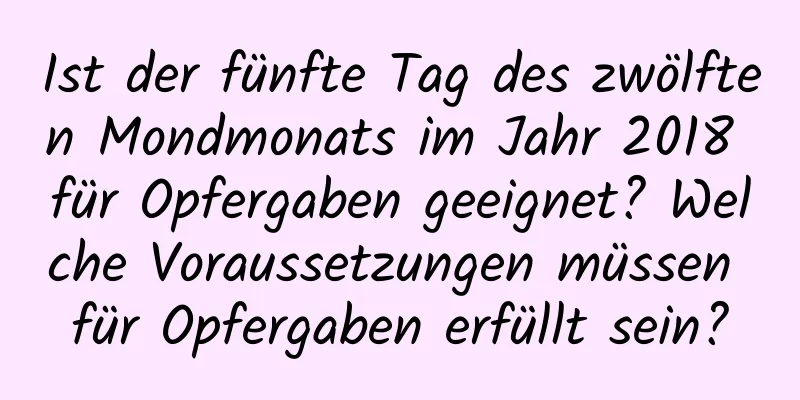 Ist der fünfte Tag des zwölften Mondmonats im Jahr 2018 für Opfergaben geeignet? Welche Voraussetzungen müssen für Opfergaben erfüllt sein?