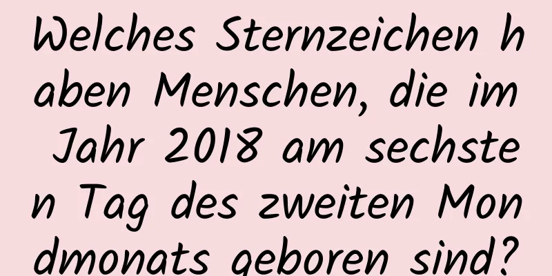 Welches Sternzeichen haben Menschen, die im Jahr 2018 am sechsten Tag des zweiten Mondmonats geboren sind?