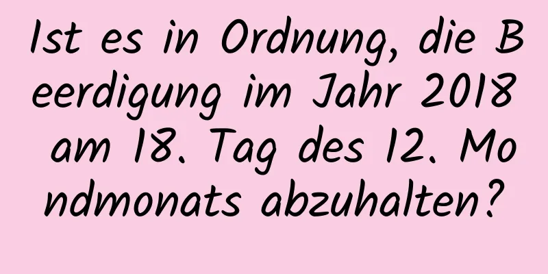 Ist es in Ordnung, die Beerdigung im Jahr 2018 am 18. Tag des 12. Mondmonats abzuhalten?