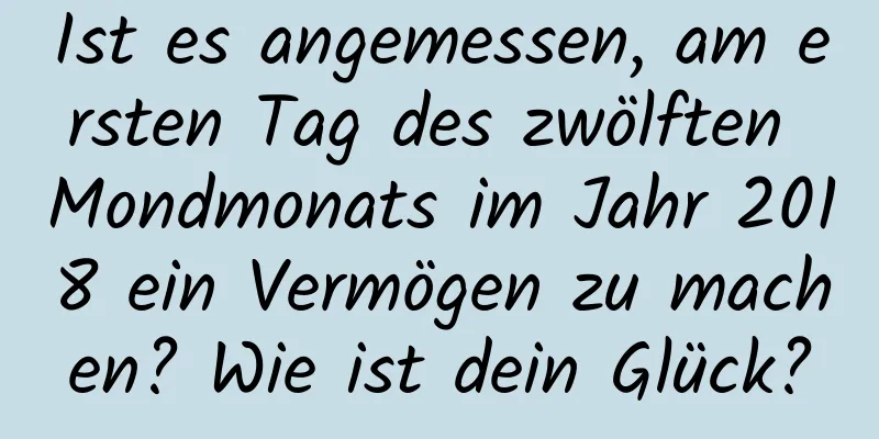 Ist es angemessen, am ersten Tag des zwölften Mondmonats im Jahr 2018 ein Vermögen zu machen? Wie ist dein Glück?