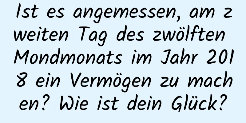 Ist es angemessen, am zweiten Tag des zwölften Mondmonats im Jahr 2018 ein Vermögen zu machen? Wie ist dein Glück?