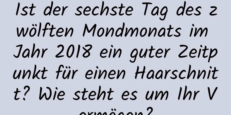 Ist der sechste Tag des zwölften Mondmonats im Jahr 2018 ein guter Zeitpunkt für einen Haarschnitt? Wie steht es um Ihr Vermögen?