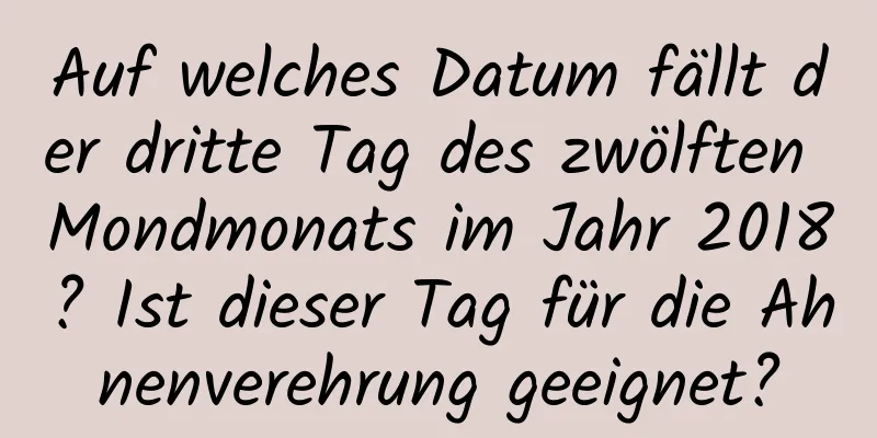 Auf welches Datum fällt der dritte Tag des zwölften Mondmonats im Jahr 2018? Ist dieser Tag für die Ahnenverehrung geeignet?