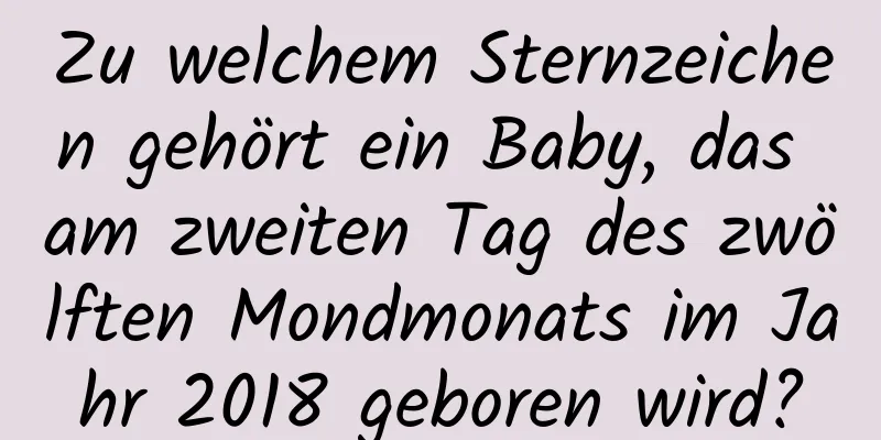 Zu welchem ​​Sternzeichen gehört ein Baby, das am zweiten Tag des zwölften Mondmonats im Jahr 2018 geboren wird?