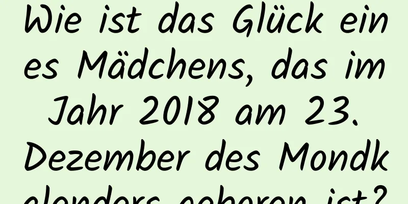 Wie ist das Glück eines Mädchens, das im Jahr 2018 am 23. Dezember des Mondkalenders geboren ist?