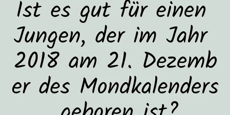 Ist es gut für einen Jungen, der im Jahr 2018 am 21. Dezember des Mondkalenders geboren ist?