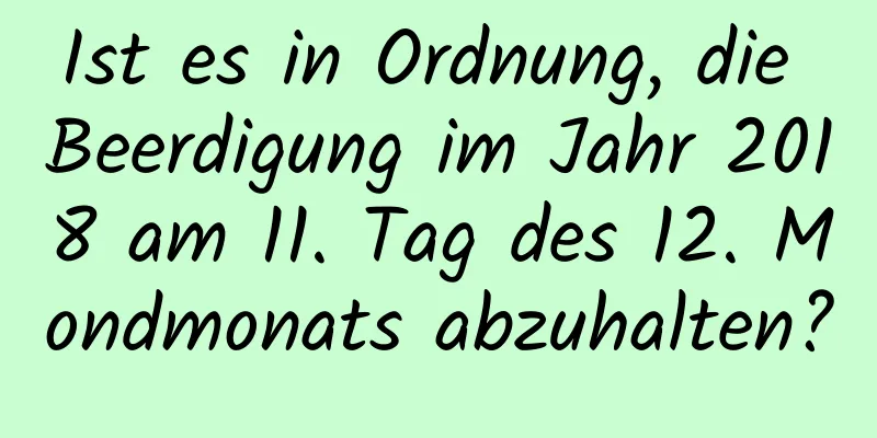 Ist es in Ordnung, die Beerdigung im Jahr 2018 am 11. Tag des 12. Mondmonats abzuhalten?