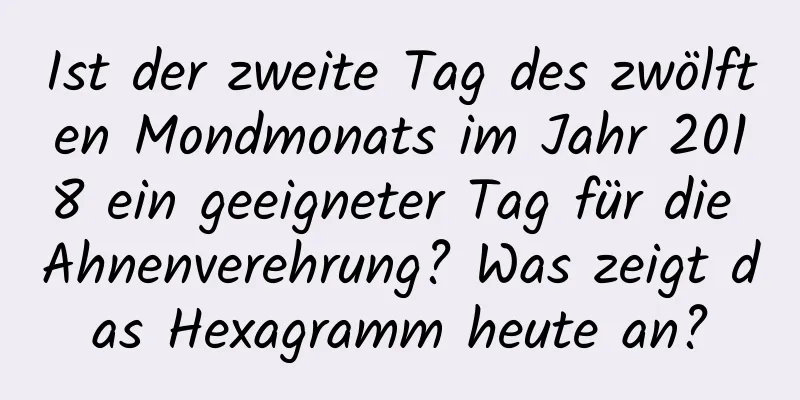 Ist der zweite Tag des zwölften Mondmonats im Jahr 2018 ein geeigneter Tag für die Ahnenverehrung? Was zeigt das Hexagramm heute an?