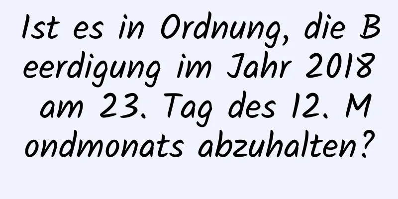 Ist es in Ordnung, die Beerdigung im Jahr 2018 am 23. Tag des 12. Mondmonats abzuhalten?