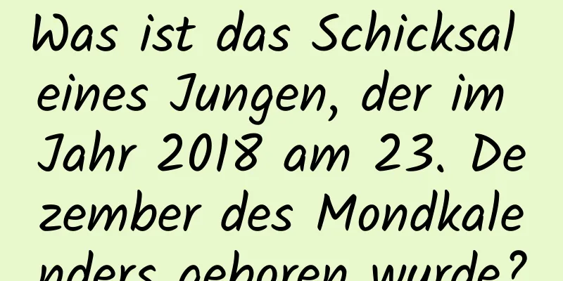 Was ist das Schicksal eines Jungen, der im Jahr 2018 am 23. Dezember des Mondkalenders geboren wurde?