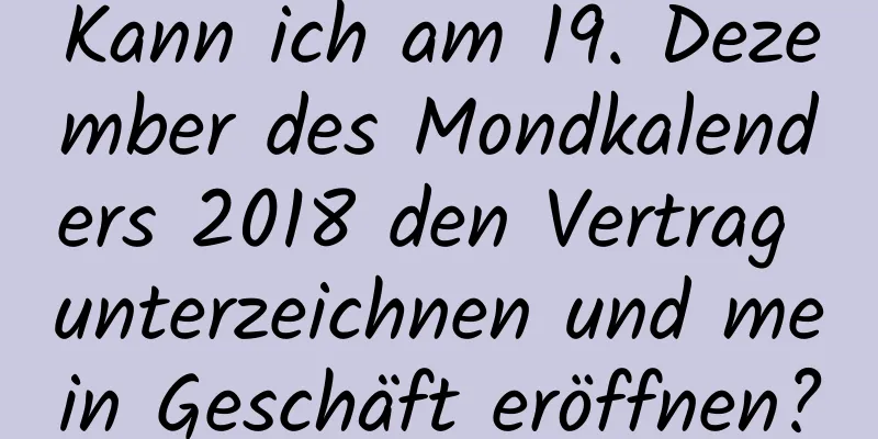 Kann ich am 19. Dezember des Mondkalenders 2018 den Vertrag unterzeichnen und mein Geschäft eröffnen?