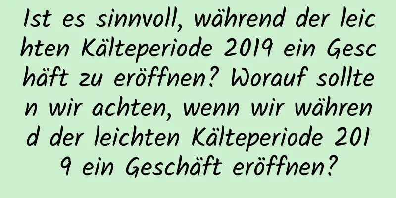 Ist es sinnvoll, während der leichten Kälteperiode 2019 ein Geschäft zu eröffnen? Worauf sollten wir achten, wenn wir während der leichten Kälteperiode 2019 ein Geschäft eröffnen?