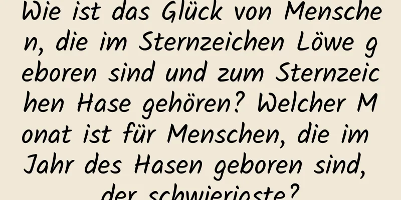 Wie ist das Glück von Menschen, die im Sternzeichen Löwe geboren sind und zum Sternzeichen Hase gehören? Welcher Monat ist für Menschen, die im Jahr des Hasen geboren sind, der schwierigste?