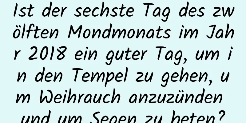 Ist der sechste Tag des zwölften Mondmonats im Jahr 2018 ein guter Tag, um in den Tempel zu gehen, um Weihrauch anzuzünden und um Segen zu beten?