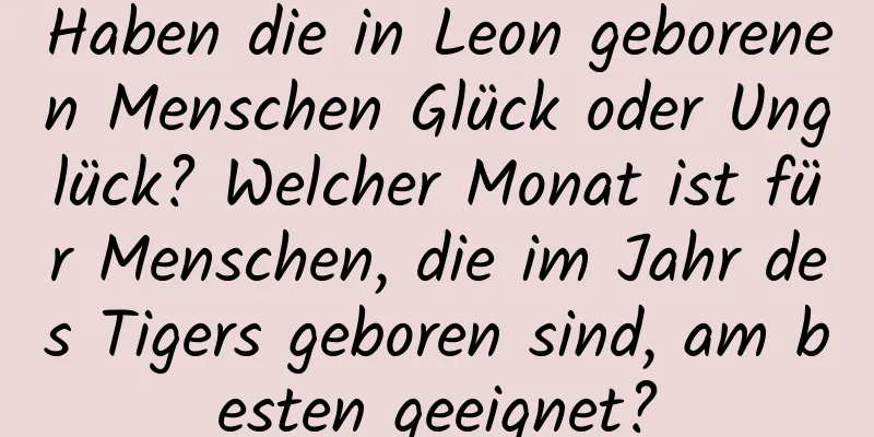 Haben die in Leon geborenen Menschen Glück oder Unglück? Welcher Monat ist für Menschen, die im Jahr des Tigers geboren sind, am besten geeignet?