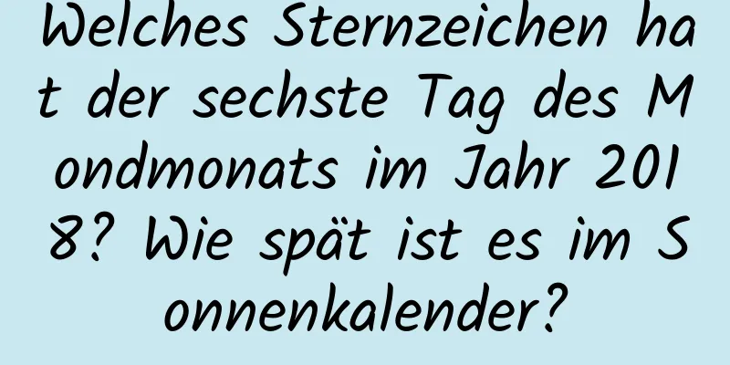 Welches Sternzeichen hat der sechste Tag des Mondmonats im Jahr 2018? Wie spät ist es im Sonnenkalender?