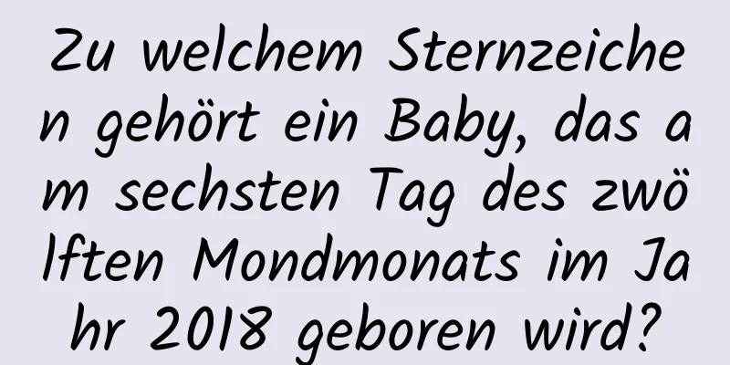 Zu welchem ​​Sternzeichen gehört ein Baby, das am sechsten Tag des zwölften Mondmonats im Jahr 2018 geboren wird?