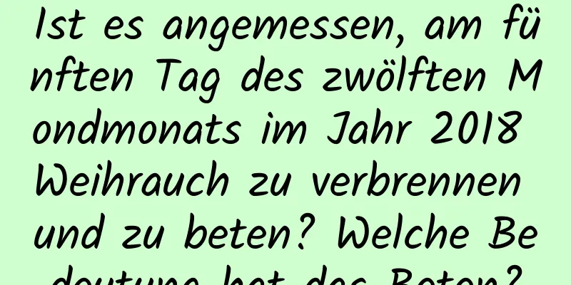 Ist es angemessen, am fünften Tag des zwölften Mondmonats im Jahr 2018 Weihrauch zu verbrennen und zu beten? Welche Bedeutung hat das Beten?