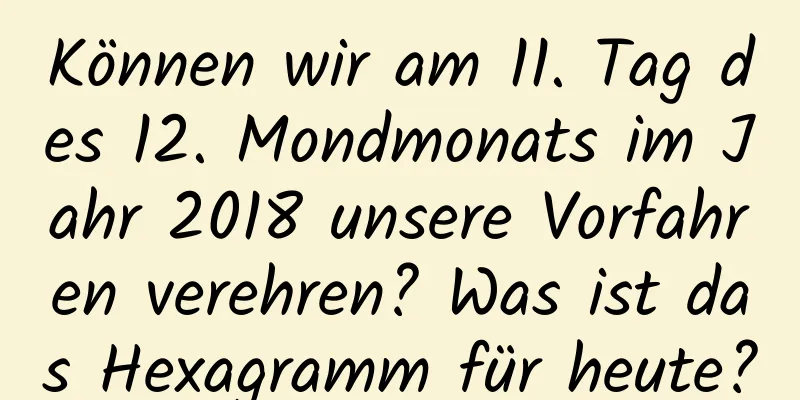 Können wir am 11. Tag des 12. Mondmonats im Jahr 2018 unsere Vorfahren verehren? Was ist das Hexagramm für heute?