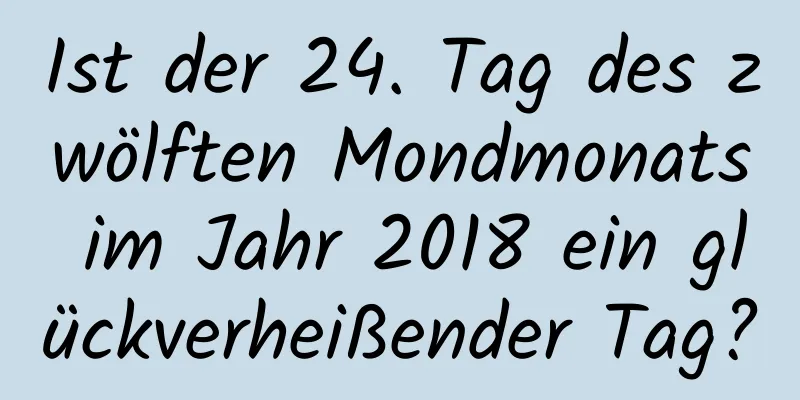 Ist der 24. Tag des zwölften Mondmonats im Jahr 2018 ein glückverheißender Tag?