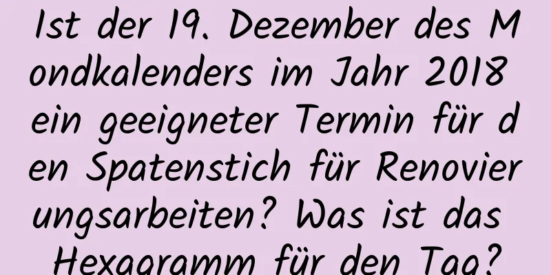 Ist der 19. Dezember des Mondkalenders im Jahr 2018 ein geeigneter Termin für den Spatenstich für Renovierungsarbeiten? Was ist das Hexagramm für den Tag?