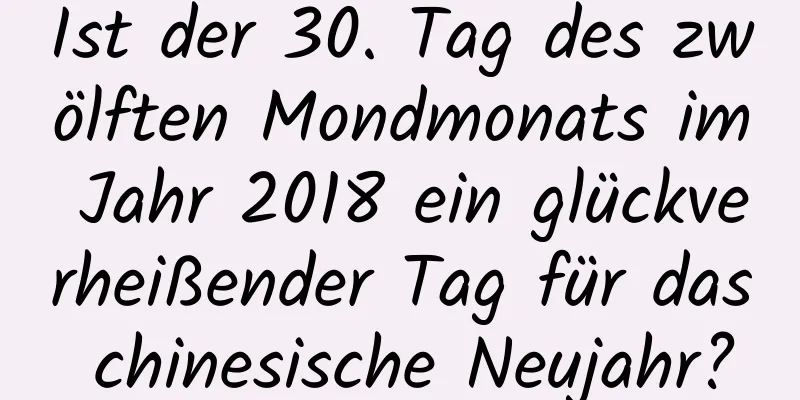 Ist der 30. Tag des zwölften Mondmonats im Jahr 2018 ein glückverheißender Tag für das chinesische Neujahr?