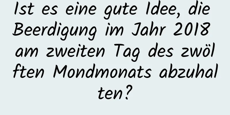 Ist es eine gute Idee, die Beerdigung im Jahr 2018 am zweiten Tag des zwölften Mondmonats abzuhalten?