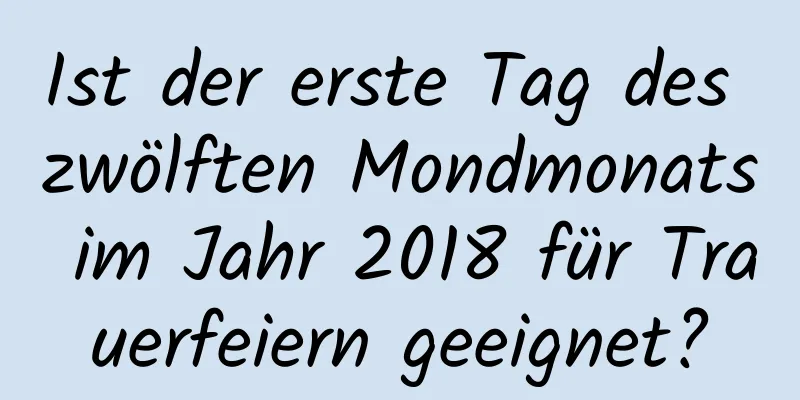 Ist der erste Tag des zwölften Mondmonats im Jahr 2018 für Trauerfeiern geeignet?