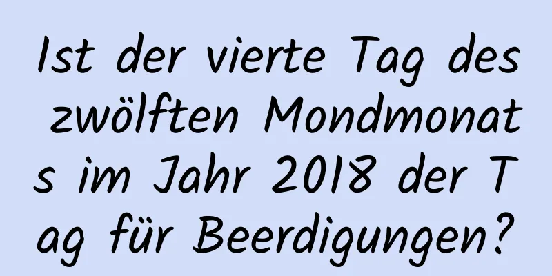 Ist der vierte Tag des zwölften Mondmonats im Jahr 2018 der Tag für Beerdigungen?