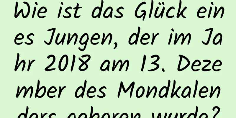 Wie ist das Glück eines Jungen, der im Jahr 2018 am 13. Dezember des Mondkalenders geboren wurde?