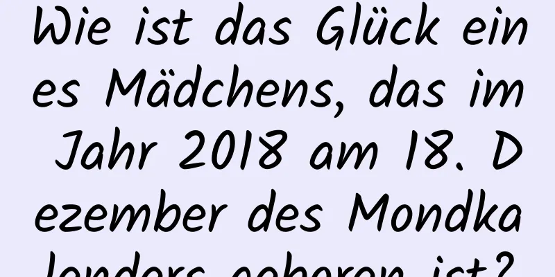 Wie ist das Glück eines Mädchens, das im Jahr 2018 am 18. Dezember des Mondkalenders geboren ist?